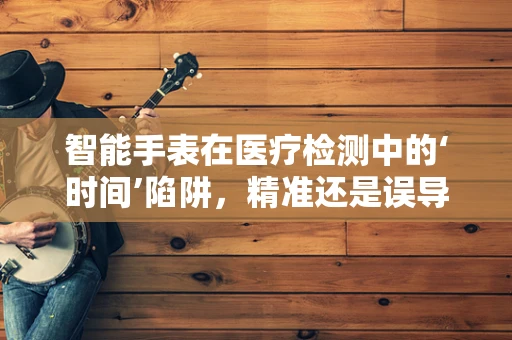 智能手表在医疗检测中的‘时间’陷阱，精准还是误导？