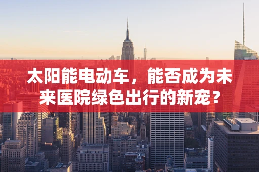 太阳能电动车，能否成为未来医院绿色出行的新宠？