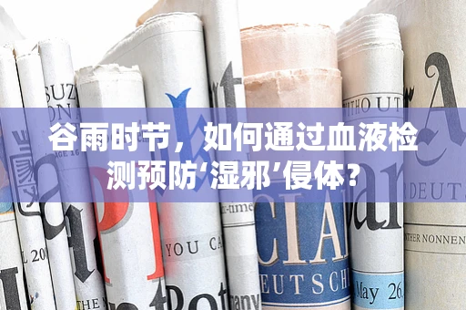 谷雨时节，如何通过血液检测预防‘湿邪’侵体？