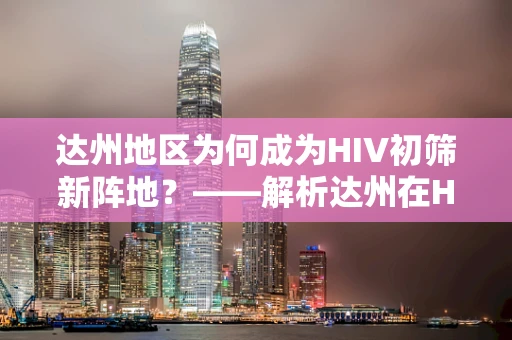 达州地区为何成为HIV初筛新阵地？——解析达州在HIV防控中的角色与挑战