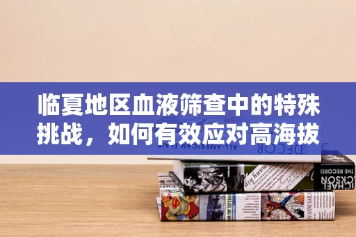 临夏地区血液筛查中的特殊挑战，如何有效应对高海拔环境下的样本运输与保存？