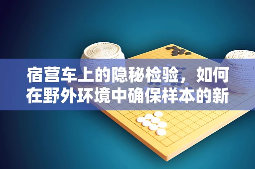 宿营车上的隐秘检验，如何在野外环境中确保样本的新鲜与安全？