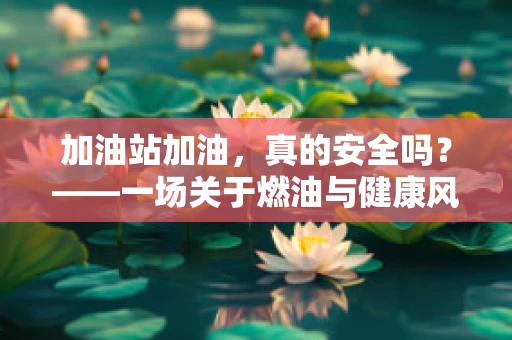 加油站加油，真的安全吗？——一场关于燃油与健康风险的探讨