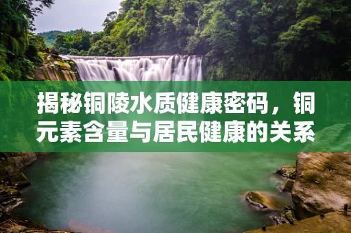 揭秘铜陵水质健康密码，铜元素含量与居民健康的关系