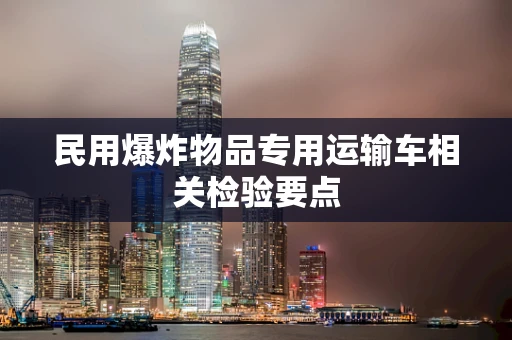 民用爆炸物品专用运输车相关检验要点