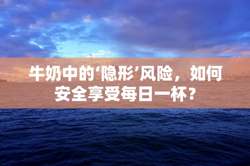 牛奶中的‘隐形’风险，如何安全享受每日一杯？