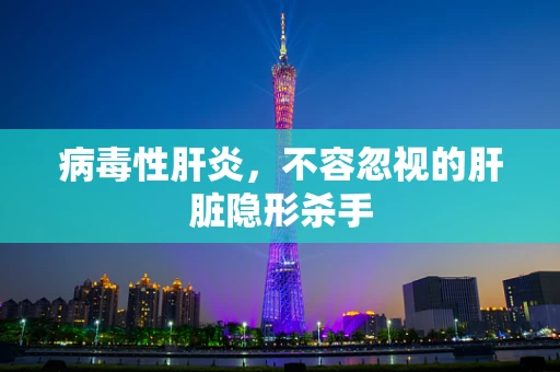 病毒性肝炎，不容忽视的肝脏隐形杀手