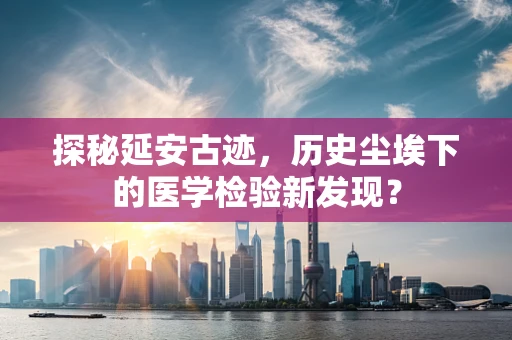 探秘延安古迹，历史尘埃下的医学检验新发现？