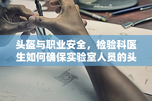 头盔与职业安全，检验科医生如何确保实验室人员的头部防护？