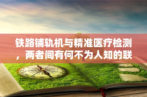 铁路铺轨机与精准医疗检测，两者间有何不为人知的联系？
