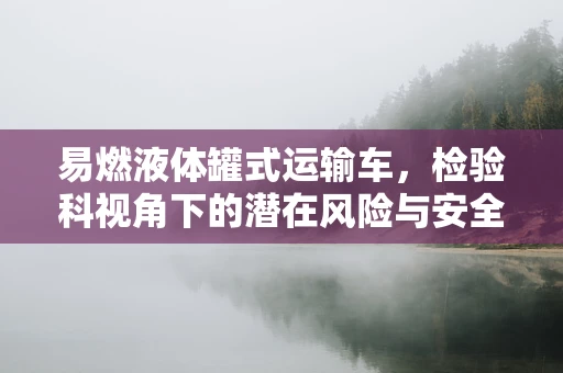 易燃液体罐式运输车，检验科视角下的潜在风险与安全考量