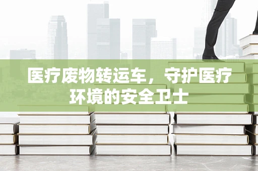 医疗废物转运车，守护医疗环境的安全卫士