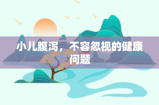 小儿腹泻，不容忽视的健康问题