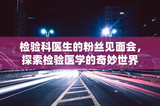 检验科医生的粉丝见面会，探索检验医学的奇妙世界