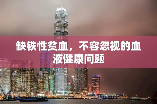 缺铁性贫血，不容忽视的血液健康问题
