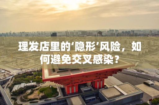 理发店里的‘隐形’风险，如何避免交叉感染？