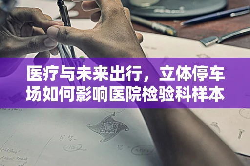 医疗与未来出行，立体停车场如何影响医院检验科样本管理？
