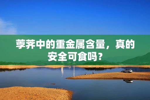 荸荠中的重金属含量，真的安全可食吗？