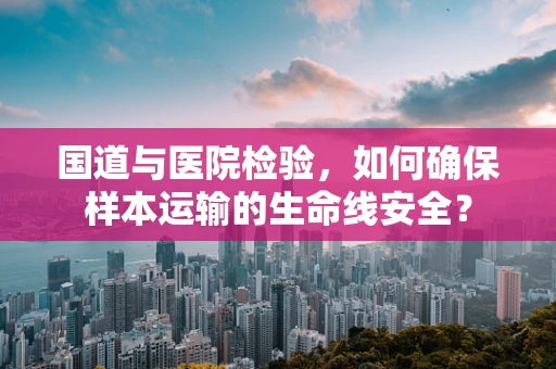国道与医院检验，如何确保样本运输的生命线安全？