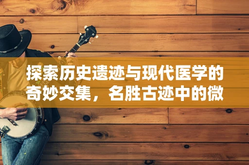 探索历史遗迹与现代医学的奇妙交集，名胜古迹中的微生物奥秘