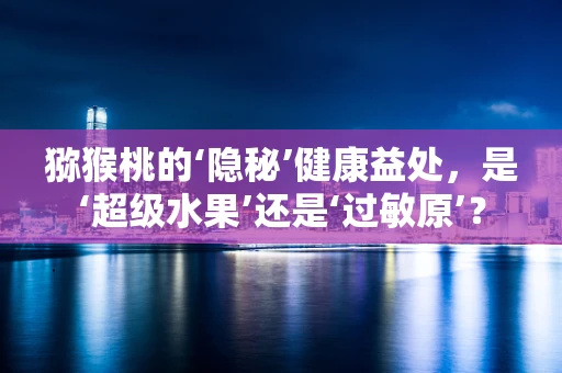 猕猴桃的‘隐秘’健康益处，是‘超级水果’还是‘过敏原’？