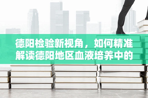 德阳检验新视角，如何精准解读德阳地区血液培养中的耐药菌趋势？