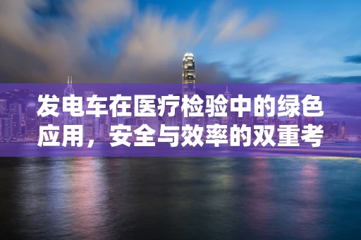 发电车在医疗检验中的绿色应用，安全与效率的双重考量
