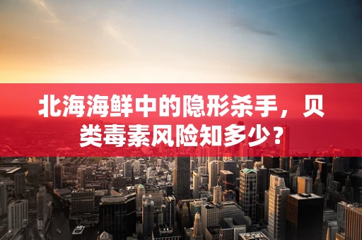 北海海鲜中的隐形杀手，贝类毒素风险知多少？