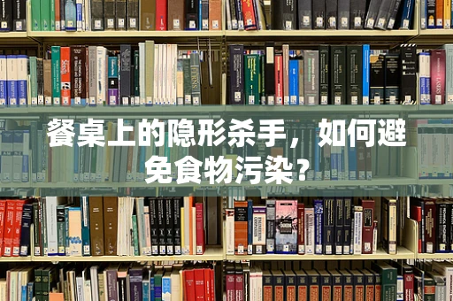 餐桌上的隐形杀手，如何避免食物污染？