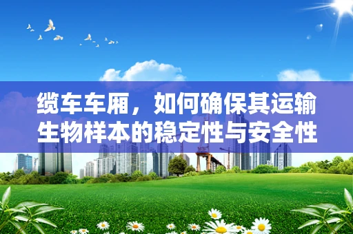 缆车车厢，如何确保其运输生物样本的稳定性与安全性？