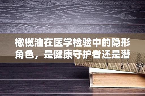 橄榄油在医学检验中的隐形角色，是健康守护者还是潜在风险源？