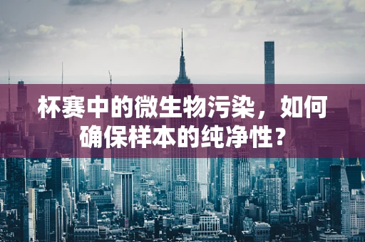 杯赛中的微生物污染，如何确保样本的纯净性？