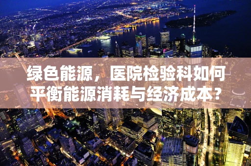 绿色能源，医院检验科如何平衡能源消耗与经济成本？
