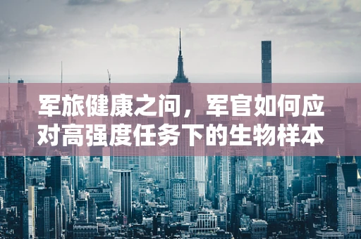 军旅健康之问，军官如何应对高强度任务下的生物样本检测挑战？