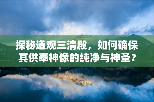 探秘道观三清殿，如何确保其供奉神像的纯净与神圣？