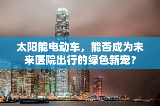 太阳能电动车，能否成为未来医院出行的绿色新宠？