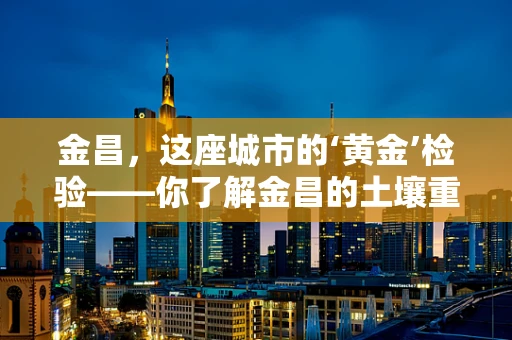 金昌，这座城市的‘黄金’检验——你了解金昌的土壤重金属含量吗？