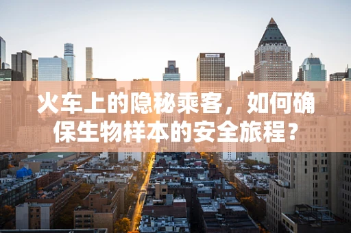 火车上的隐秘乘客，如何确保生物样本的安全旅程？