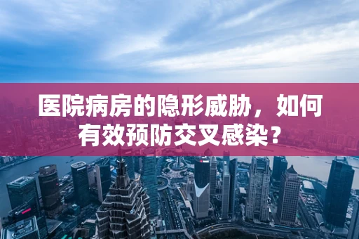 医院病房的隐形威胁，如何有效预防交叉感染？