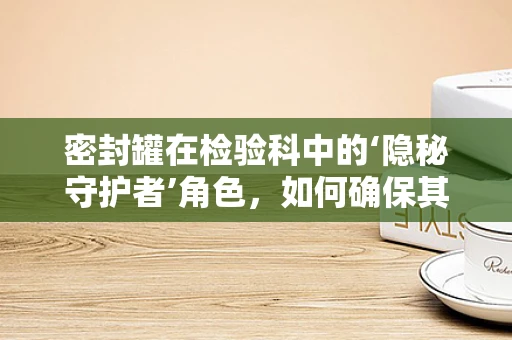 密封罐在检验科中的‘隐秘守护者’角色，如何确保其有效性与安全性？