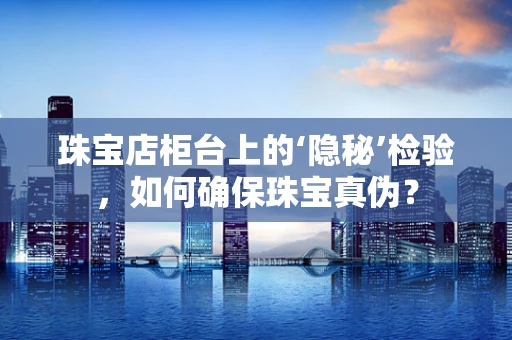 珠宝店柜台上的‘隐秘’检验，如何确保珠宝真伪？