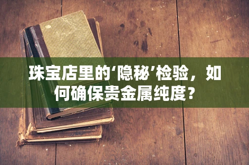 珠宝店里的‘隐秘’检验，如何确保贵金属纯度？