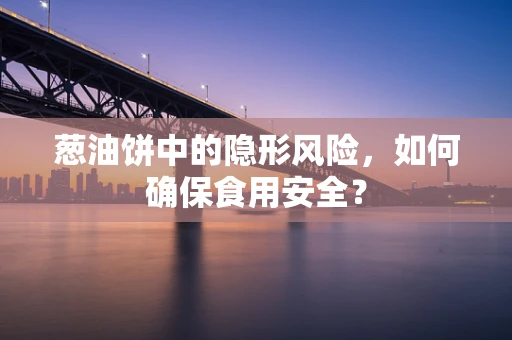 葱油饼中的隐形风险，如何确保食用安全？