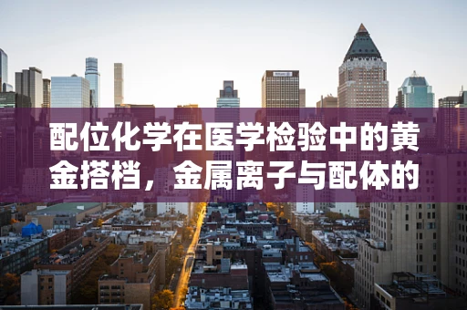 配位化学在医学检验中的黄金搭档，金属离子与配体的巧妙平衡