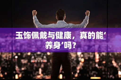 玉饰佩戴与健康，真的能‘养身’吗？