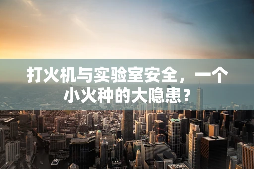 打火机与实验室安全，一个小火种的大隐患？
