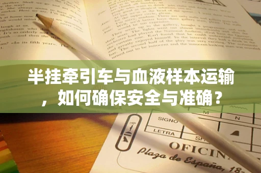 半挂牵引车与血液样本运输，如何确保安全与准确？