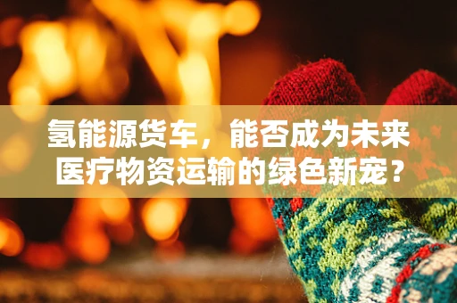 氢能源货车，能否成为未来医疗物资运输的绿色新宠？