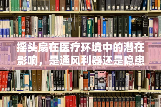 摇头扇在医疗环境中的潜在影响，是通风利器还是隐患？