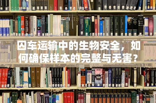 囚车运输中的生物安全，如何确保样本的完整与无害？